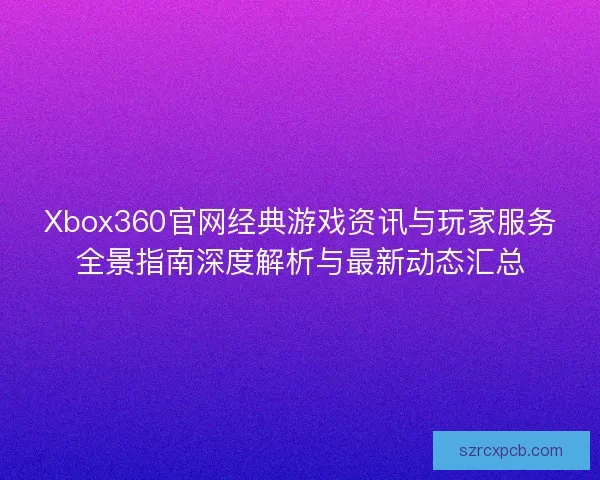 Xbox360官网经典游戏资讯与玩家服务全景指南深度解析与最新动态汇总