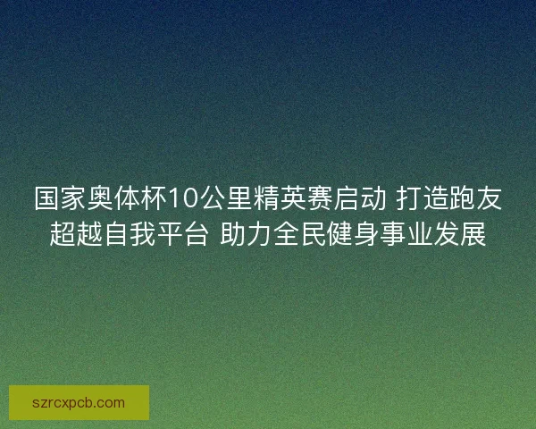 国家奥体杯10公里精英赛启动 打造跑友超越自我平台 助力全民健身事业发展